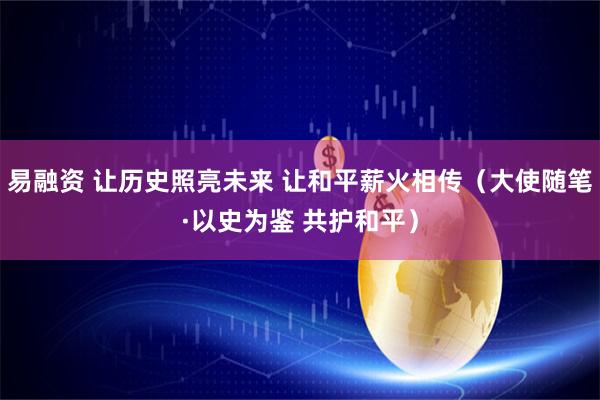 易融资 让历史照亮未来 让和平薪火相传（大使随笔·以史为鉴 共护和平）