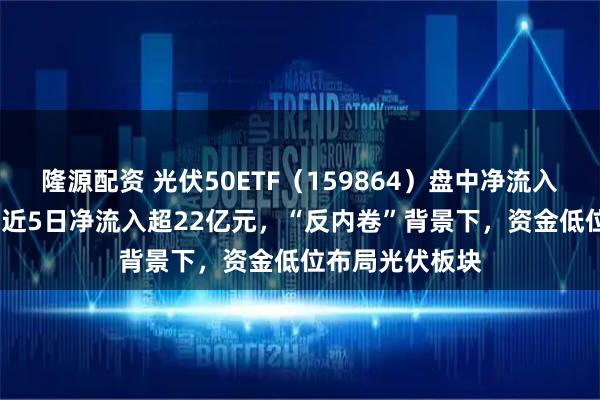 隆源配资 光伏50ETF(159864)盘中净流入超4000万份,近5日净流入超22亿元,“反内卷”背景下,资金低位布局光伏板块