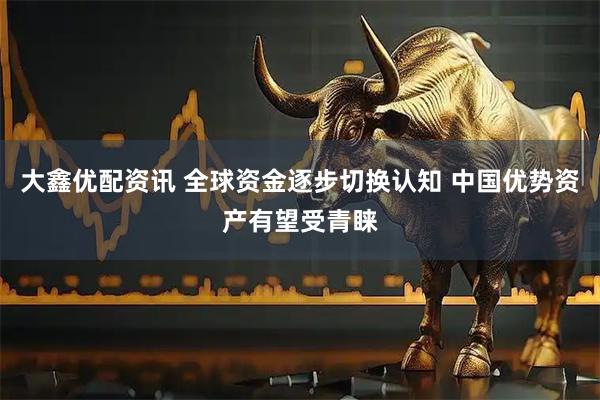 大鑫优配资讯 全球资金逐步切换认知 中国优势资产有望受青睐