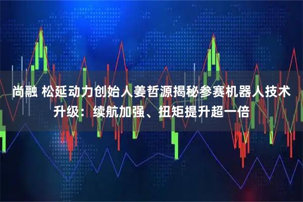 尚融 松延动力创始人姜哲源揭秘参赛机器人技术升级：续航加强、扭矩提升超一倍