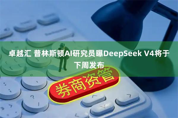 卓越汇 普林斯顿AI研究员曝DeepSeek V4将于下周发布