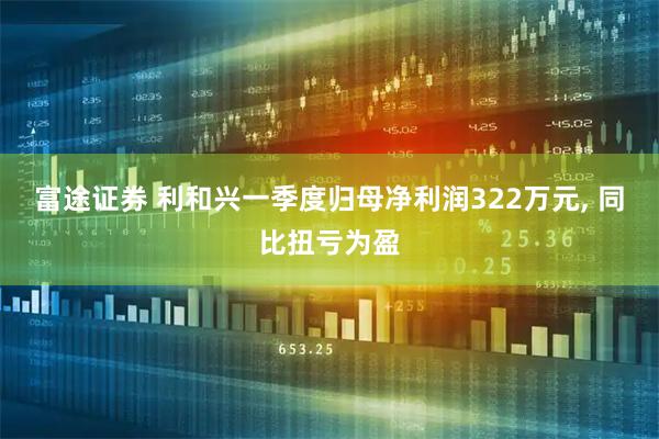 富途证券 利和兴一季度归母净利润322万元, 同比扭亏为盈
