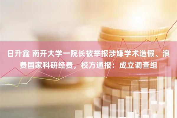 日升鑫 南开大学一院长被举报涉嫌学术造假、浪费国家科研经费，校方通报：成立调查组