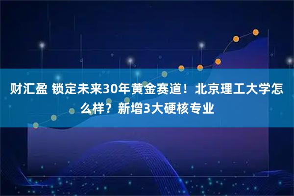 财汇盈 锁定未来30年黄金赛道！北京理工大学怎么样？新增3大硬核专业