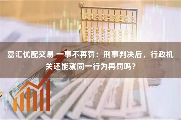嘉汇优配交易 一事不再罚:刑事判决后,行政机关还能就同一行为再罚吗?