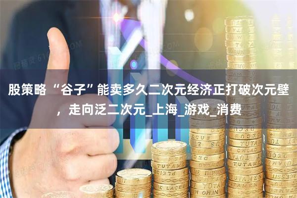 股策略 “谷子”能卖多久二次元经济正打破次元壁，走向泛二次元_上海_游戏_消费