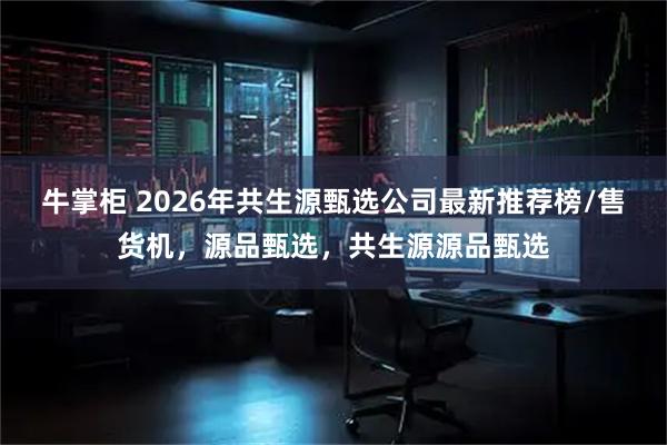 牛掌柜 2026年共生源甄选公司最新推荐榜/售货机，源品甄选，共生源源品甄选