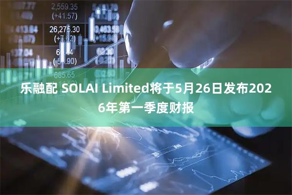 乐融配 SOLAI Limited将于5月26日发布2026年第一季度财报