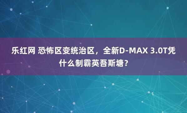 乐红网 恐怖区变统治区，全新D-MAX 3.0T凭什么制霸英吾斯塘？