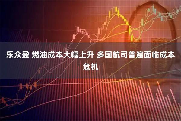 乐众盈 燃油成本大幅上升 多国航司普遍面临成本危机