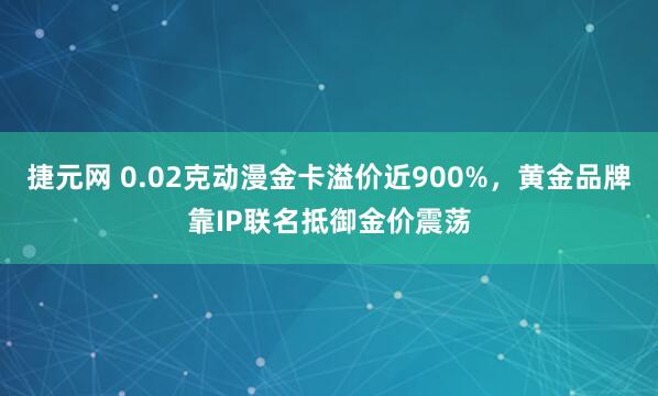 捷元网 0.02克动漫金卡溢价近900%，黄金品牌靠IP联名抵御金价震荡