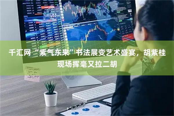 千汇网 “紫气东来”书法展变艺术盛宴，胡紫桂现场挥毫又拉二胡